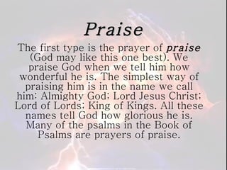Praise The first type is the prayer of  praise  (God may like this one best). We praise God when we tell him how wonderful he is. The simplest way of praising him is in the name we call him: Almighty God; Lord Jesus Christ; Lord of Lords; King of Kings. All these names tell God how glorious he is. Many of the psalms in the Book of Psalms are prayers of praise. 
