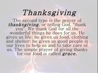 Thanksgiving The second type is the prayer of  thanksgiving , or telling God, "thank you". We thank God for all the wonderful things he does for us. He gives us life; he gives us food, clothing and shelter; he gives us good people in our lives to help us and to take care of us. The simple prayer of giving thanks for our food is called  grace. 