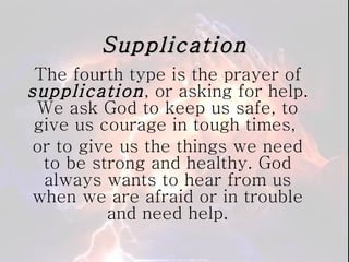 Supplication The fourth type is the prayer of  supplication , or asking for help. We ask God to keep us safe, to give us courage in tough times,  or to give us the things we need to be strong and healthy. God always wants to hear from us when we are afraid or in trouble and need help. 
