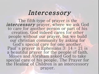 Intercessory The fifth type of prayer is the  intercessory  prayer, where we ask God to care for another person or part of his creation. God indeed cares for other people without our prayer, but we build our christian community by asking for God's special care for one another. Paul`s prayer in Ephesians 3: 14 - 21 is a beautiful prayer for the people of faith. Moses and Abraham asked God to take special care of his people. The Prayer for the Healing of Children is an intercessory prayer. 