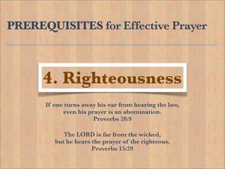 PREREQUISITES for Effective Prayer



      4. Righteousness
      If one turns away his ear from hearing the law,
            even his prayer is an abomination.
                       Proverbs 28:9

            The LORD is far from the wicked,
         but he hears the prayer of the righteous.
                      Proverbs 15:29
 