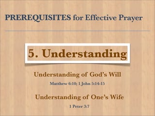 PREREQUISITES for Effective Prayer



     5. Understanding
       Understanding of God’s Will
           Matthew 6:10; 1 John 5:14-15


       Understanding of One’s Wife
                    1 Peter 3:7
 
