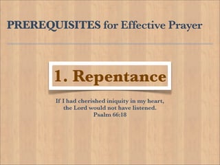 PREREQUISITES for Effective Prayer



        1. Repentance
        If I had cherished iniquity in my heart,
           the Lord would not have listened.
                      Psalm 66:18
 