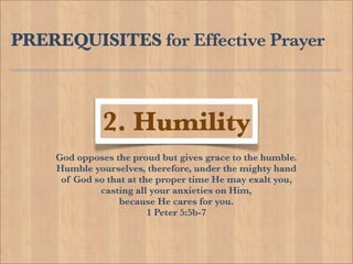 PREREQUISITES for Effective Prayer



              2. Humility
    God opposes the proud but gives grace to the humble.
    Humble yourselves, therefore, under the mighty hand
     of God so that at the proper time He may exalt you,
             casting all your anxieties on Him,
                  because He cares for you.
                         1 Peter 5:5b-7
 