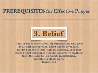 PREREQUISITES for Effective Prayer



                   3. Belief
    If any of you lacks wisdom, let him ask God, who gives
        to all without reproach, and it will be given him.
       But let him ask in faith, with no doubting....For that
     person must not suppose that he will receive anything
           from the Lord; he is a double-minded man,
                     unstable in all his ways.
                            James 1:5-8
 