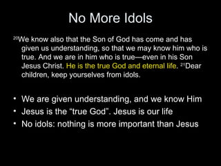 No More Idols 20 We know also that the Son of God has come and has given us understanding, so that we may know him who is true. And we are in him who is true—even in his Son Jesus Christ.  He is the true God and eternal life .  21 Dear children, keep yourselves from idols. We are given understanding, and we know Him Jesus is the “true God”. Jesus is our life No idols: nothing is more important than Jesus 