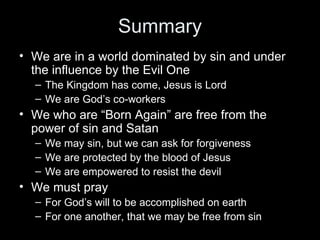 Summary We are in a world dominated by sin and under the influence by the Evil One The Kingdom has come, Jesus is Lord We are God’s co-workers We who are “Born Again” are free from the power of sin and Satan We may sin, but we can ask for forgiveness We are protected by the blood of Jesus We are empowered to resist the devil We must pray  For God’s will to be accomplished on earth For one another, that we may be free from sin 
