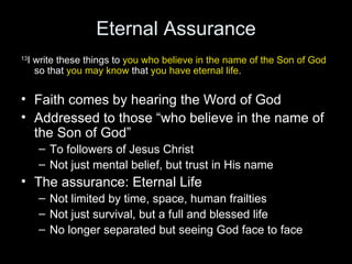 Eternal Assurance 13 I write these things to  you   who believe in the name of the Son of God  so that  you may know  that  you have eternal life . Faith comes by hearing the Word of God Addressed to those “who believe in the name of the Son of God” To followers of Jesus Christ Not just mental belief, but trust in His name The assurance: Eternal Life Not limited by time, space, human frailties Not just survival, but a full and blessed life No longer separated but seeing God face to face  