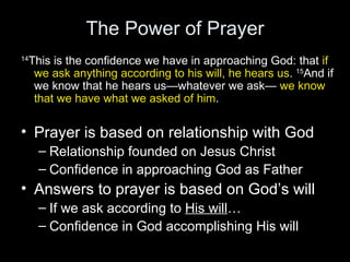 The Power of Prayer 14 This is the confidence we have in approaching God: that  if we ask anything according to his will, he hears us .  15 And if we know that he hears us—whatever we ask—  we know that we have what we asked of him . Prayer is based on relationship with God Relationship founded on Jesus Christ Confidence in approaching God as Father Answers to prayer is based on God’s will If we ask according to  His will … Confidence in God accomplishing His will 