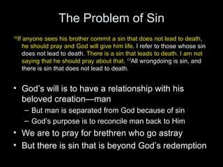 The Problem of Sin 16 If anyone sees his brother commit a sin that does not lead to death, he should pray and God will give him life . I refer to those whose sin does not lead to death.  There is a sin that leads to death. I am not saying that he should pray about that .  17 All wrongdoing is sin, and there is sin that does not lead to death. God’s will is to have a relationship with his beloved creation—man But man is separated from God because of sin God’s purpose is to reconcile man back to Him We are to pray for brethren who go astray But there is sin that is beyond God’s redemption 