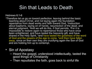 Sin that Leads to Death Hebrews 6:1-6 1 Therefore let us go on toward perfection, leaving behind the basic teaching about Christ, and not laying again the foundation: repentance from dead works and faith toward God,  2 instruction about baptisms, laying on of hands, resurrection of the dead, and eternal judgment.  3 And we will do this, if God permits.  4 For it is impossible to restore again to repentance those who have once been enlightened, and have tasted the heavenly gift, and have shared in the Holy Spirit,  5 and  have tasted the goodness of the word of God and the powers of the age to come,  6 and then have fallen away , since on their own they are crucifying again the Son of God and are holding him up to contempt.  Sin of Apostasy Heard the gospel, understood intellectually, tasted the good things of Christianity Then repudiates the faith, goes back to sinful life  