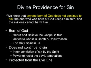 Divine Providence for Sin 18 We know that  anyone born of God does not continue to sin ; the one who was born of God keeps him safe, and the evil one cannot harm him.  Born of God Heard and Believe the Gospel is true United to Christ in Death & Resurrection  The Holy Spirit in us Does not continue to sin Inner conviction of sin by the Spirit Power to resist the devil, temptations Protected from the Evil One 