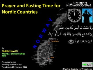 by
Abdillah Suyuthi
Member of Imam Office
MST
Presented in the
Monthly Seminar II MST
Trondheim, 05 February 2011

Trondheim

N

O

R

W

A

Y

Prayer and Fasting Time for
Nordic Countries

Oslo

Muslim Society in Trondheim

 