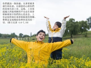 你們應該一無掛慮，凡事要藉著
禱告和祈求，以感恩的心將你們
的需要告訴上帝。這樣，上帝那
超越人所能理解的平安必在基督
耶穌裡保守你們的心思意念。上
帝必按照祂在基督耶穌裡的榮耀，
豐豐富富地賜給你們所需用的一
切。(腓立比書 4:6-7,19)
 