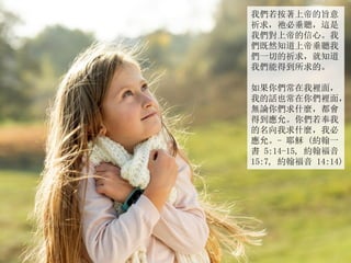 我們若按著上帝的旨意
祈求，祂必垂聽，這是
我們對上帝的信心。我
們既然知道上帝垂聽我
們一切的祈求，就知道
我們能得到所求的。
如果你們常在我裡面，
我的話也常在你們裡面，
無論你們求什麼，都會
得到應允。你們若奉我
的名向我求什麼，我必
應允。- 耶穌 (約翰一
書 5:14-15, 約翰福音
15:7, 約翰福音 14:14)
 