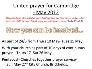 United prayer for Cambridge
                 - May 2012
  'How good and pleasant it is when God’s people live together in unity! ….For
  there the LORD bestows his blessing, even life forevermore.' Psalm 133 v1,3b




As part of 24/5 from Thurs 10 May- Tues 15 May.
With your church as part of 10 days of continuous
prayer …Thurs 17- Sat 26 May.
Pentecost- Churches together prayer service-
  Sun May 27th City Church, Brickfields.
 