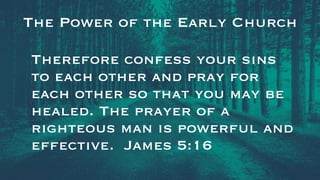 The Power of the Early Church
Therefore confess your sins
to each other and pray for
each other so that you may be
healed. The prayer of a
righteous man is powerful and
effective. James 5:16
 