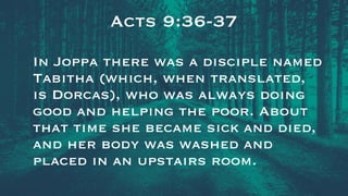 Acts 9:36-37
In Joppa there was a disciple named
Tabitha (which, when translated,
is Dorcas), who was always doing
good and helping the poor. About
that time she became sick and died,
and her body was washed and
placed in an upstairs room.
 