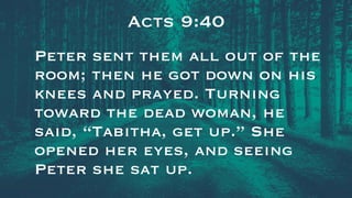 Acts 9:40
Peter sent them all out of the
room; then he got down on his
knees and prayed. Turning
toward the dead woman, he
said, “Tabitha, get up.” She
opened her eyes, and seeing
Peter she sat up.
 