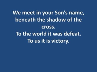 We meet in your Son’s name,
beneath the shadow of the
cross.
To the world it was defeat.
To us it is victory.
 