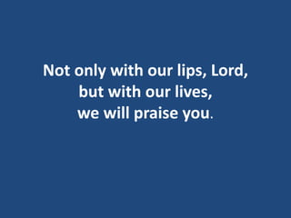 Not only with our lips, Lord,
but with our lives,
we will praise you.
 