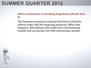 SUMMER QUARTER 2012
    God's involvement in providing forgiveness (Psalm 32:6-
    9).
    The Psalmist seemed to indicate that God invited His
    child to enter into His forgiving presence. When this
    happens, God delivers His child from overwhelming
    trouble and surrounds him with harmonious pardon.
 