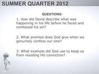 SUMMER QUARTER 2012
                   QUESTIONS:
    1. How did David describe what was
    happening in his life before he faced and
    confessed his sin?


    2. What promise does God give when we
    genuinely confess our sins?


    3. What example did God use to keep us
    from resisting His conviction?
 
