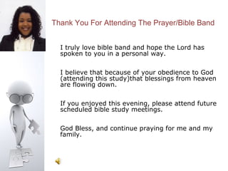 Thank You For Attending The Prayer/Bible Band


  I truly love bible band and hope the Lord has
  spoken to you in a personal way.

  I believe that because of your obedience to God
  (attending this study)that blessings from heaven
  are flowing down.

  If you enjoyed this evening, please attend future
  scheduled bible study meetings.

  God Bless, and continue praying for me and my
  family.
 