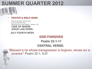 SUMMER QUARTER 2012

 •    PRAYER & BIBLE BAND
 •    "But be ye doers of the word
      and not hearers only,
      deceiving your own selves." James 1:22
      TAKE UP WHERE
      JESUS LAID DOWN
      JULY FOURTH WEEK
                           GOD FORGIVES
                            Psalm 32:1-11
                         CENTRAL VERSE:
     "Blessed is he whose transgression is forgiven, whose sin is
       covered." Psalm 32:1, KJV
 