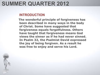 SUMMER QUARTER 2012
    INTRODUCTION
    The wonderful principle of forgiveness has
    been described in many ways in the body
    of Christ. Some have suggested that
    forgiveness equals forgetfulness. Others
    have taught that forgiveness means God
    views the sinner as if he had never sinned.
    In Psalm 32, the Psalmist David expressed
    the joy of being forgiven. As a result he
    was free to enjoy and serve his Lord.
 