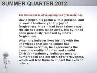 SUMMER QUARTER 2012
    The blessedness of being forgiven (Psalm 32:1-2).
    David began his psalm with a personal and
    powerful testimony to the joy of
    forgiveness. His sin had been taken away.
    His sin had been taken away. His guilt had
    been graciously removed by God's
    forgiveness.
    When the believer lives his life with the
    knowledge that sin no longer has
    dominion over him, he experiences the
    awesome reality of a free and candid
    Christian testimony. believers need to
    humbly seek and accept God's forgiveness,
    which will free them to impact the lives of
    others.
 