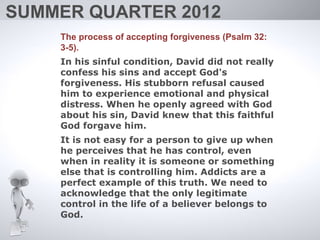 SUMMER QUARTER 2012
    The process of accepting forgiveness (Psalm 32:
    3-5).
    In his sinful condition, David did not really
    confess his sins and accept God's
    forgiveness. His stubborn refusal caused
    him to experience emotional and physical
    distress. When he openly agreed with God
    about his sin, David knew that this faithful
    God forgave him.
    It is not easy for a person to give up when
    he perceives that he has control, even
    when in reality it is someone or something
    else that is controlling him. Addicts are a
    perfect example of this truth. We need to
    acknowledge that the only legitimate
    control in the life of a believer belongs to
    God.
 