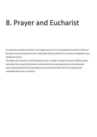 8. Prayer and Eucharist


It is sometimes said that Christianity is the religion of love. If so, love and personal connection is first and
foremost, and the first personal unions is that of the Christian with Christ: me and Jesus of Nazareth, Jesus
of Nazareth and me.
The largest union reached in and through prayer and, in a 'body', through the Eucharist. Without prayer
and without the Eucharist, Christianity is nothing more than an airy abstraction of well-intentioned.
Some words of Benedict XVI to help deepen the two words that refer to the most mysterious and
unthinkable that unions can humans.
 