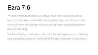 Ezra 7:6
We know from archaeological study that kings required careful
records to be kept of activities during their reign, and Ezra copied
some of these records as well as created some records to be sent
back to the king.
The Persian king is not given the credit for being generous; rather, he
was generous because the hand of the Lord directed his decisions.
 
