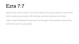 Ezra 7:7
Notice the word ―some.‖ Not all of those who were priests or who had
other duties associated with temple worship returned with Ezra.
Later, when Nehemiah returned, he brought more priests and Levites
with him back to Jerusalem.
 