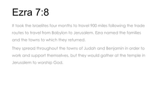 Ezra 7:8
It took the Israelites four months to travel 900 miles following the trade
routes to travel from Babylon to Jerusalem. Ezra named the families
and the towns to which they returned.
They spread throughout the towns of Judah and Benjamin in order to
work and support themselves, but they would gather at the temple in
Jerusalem to worship God.
 