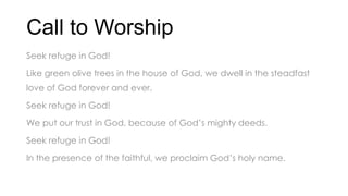 Call to Worship
Seek refuge in God!
Like green olive trees in the house of God, we dwell in the steadfast
love of God forever and ever.
Seek refuge in God!
We put our trust in God, because of God’s mighty deeds.
Seek refuge in God!
In the presence of the faithful, we proclaim God’s holy name.
 