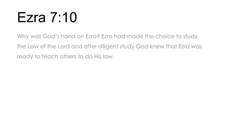 Ezra 7:10
Why was God’s hand on Ezra? Ezra had made the choice to study
the Law of the Lord and after diligent study God knew that Ezra was
ready to teach others to do His law.
 