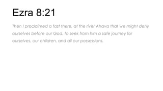 Ezra 8:21
Then I proclaimed a fast there, at the river Ahava that we might deny
ourselves before our God, to seek from him a safe journey for
ourselves, our children, and all our possessions.
 