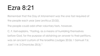 Ezra 8:21
Remember that the Day of Atonement was the one fast required of
the people each year (see Leviticus 23:32).
The people could add other voluntary fasts, however.
C. F. Keil explains, ―Fasting, as a means of humbling themselves
before God, for the purpose of obtaining an answer to their petitions,
was an ancient custom of the Israelites (Judges 20:26; 1 Samuel 7:6;
Joel 1:14; 2 Chronicles 20:3).‖
 