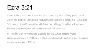 Ezra 8:21
Years later when Jesus was on earth, fasting was widely practiced.
John the Baptist’s followers regularly participated in fasting (Luke 5:33-
35). Jesus himself fasted for 40 days and 40 nights in the wilderness
before beginning his earthly ministry (Matthew 4:2).
In the first-century church, people fasted when elders were
appointed (Acts 14:23) and before sending out Paul and Barnabas as
missionaries (Acts 13:1-3).
 