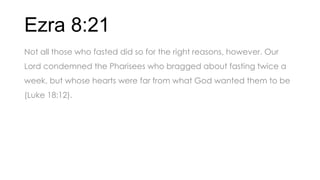 Ezra 8:21
Not all those who fasted did so for the right reasons, however. Our
Lord condemned the Pharisees who bragged about fasting twice a
week, but whose hearts were far from what God wanted them to be
(Luke 18:12).
 