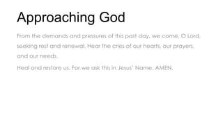 Approaching God
From the demands and pressures of this past day, we come, O Lord,
seeking rest and renewal. Hear the cries of our hearts, our prayers,
and our needs.
Heal and restore us. For we ask this in Jesus’ Name. AMEN.
 