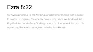 Ezra 8:22
For I was ashamed to ask the king for a band of soldiers and cavalry
to protect us against the enemy on our way, since we had told the
king that the hand of our God is gracious to all who seek him, but his
power and his wrath are against all who forsake him.
 