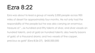 Ezra 8:22
Ezra was about to lead a group of nearly 2,000 people across 900
miles of desert for approximately four months. He not only had the
responsibility of the people but he was also carrying an enormous
treasure of "...six hundred and fifty talents of silver, and silver vessels an
hundred talents, and of gold an hundred talents; also twenty basons
of gold, of a thousand drams; and two vessels of fine copper,
precious as gold" (Ezra 8:26-27). $450,000,000
 
