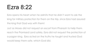 Ezra 8:22
Ezra opens his heart when he admits that he didn’t want to ask the
king for military protection for them on the trip, since Ezra had assured
the king that God was with them!
Just as Moses did not request an escort from Pharaoh to help them
reach the Promised Land safely, Ezra did not request the protection of
a pagan king. Ezra acted on the truths he taught and trusted God
would keep them safe, which God did.
 