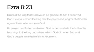 Ezra 8:23
Ezra told the king that God would be gracious to him if he served
God. He also warned the king that the power and judgment of God is
against those who turn from God.
He prayed and fasted and asked God to demonstrate the truth of his
teachings to the king and others, which God did when Ezra and
God’s people travelled safely to Jerusalem.
 
