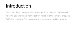Introduction
The book of Ezra is composed of two sections: chapters 1–6 record
how the Jews returned from captivity to rebuild the temple; chapters
7–10 describe how Ezra came back to Jerusalem and led reforms.
 