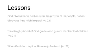 Lessons
God always hears and answers the prayers of His people, but not
always as they might expect (vs. 23)
The almighty hand of God guides and guards His obedient children
(vs. 31)
When God starts a plan, He always finishes it (vs. 32)
 