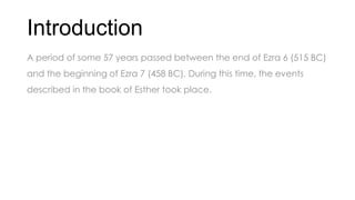 Introduction
A period of some 57 years passed between the end of Ezra 6 (515 BC)
and the beginning of Ezra 7 (458 BC). During this time, the events
described in the book of Esther took place.
 